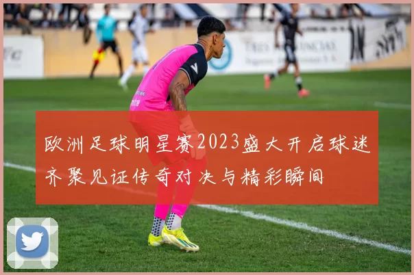 欧洲足球明星赛2023盛大开启球迷齐聚见证传奇对决与精彩瞬间