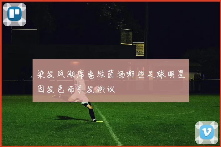 染发风潮席卷绿茵场哪些足球明星因发色而引发热议