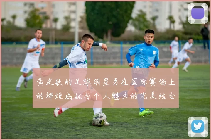 黄皮肤的足球明星男在国际赛场上的辉煌成就与个人魅力的完美结合