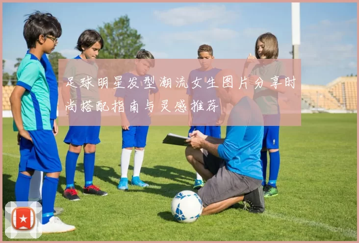 足球明星发型潮流女生图片分享时尚搭配指南与灵感推荐