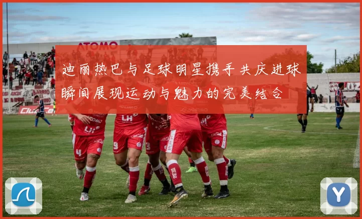 迪丽热巴与足球明星携手共庆进球瞬间展现运动与魅力的完美结合
