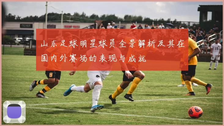 山东足球明星球员全景解析及其在国内外赛场的表现与成就
