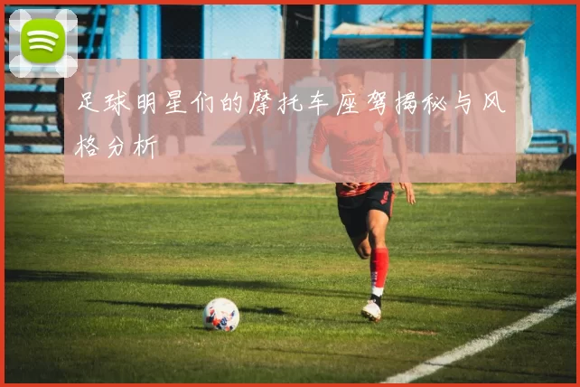 足球明星们的摩托车座驾揭秘与风格分析
