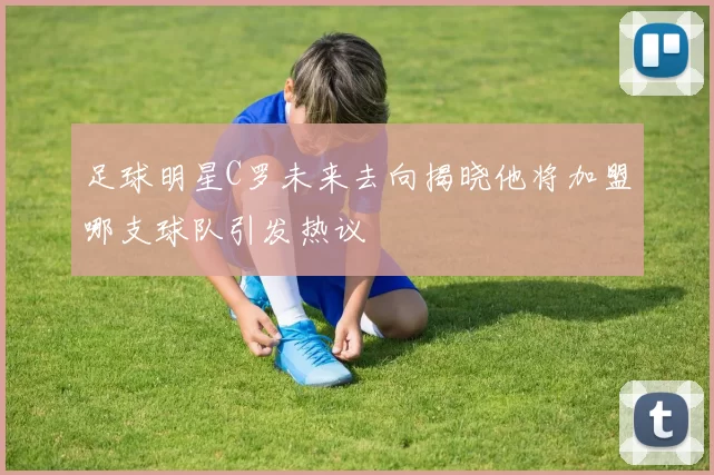 足球明星C罗未来去向揭晓他将加盟哪支球队引发热议