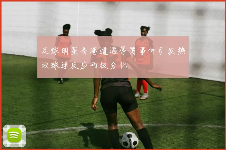 足球明星香港遭遇辱骂事件引发热议球迷反应两极分化