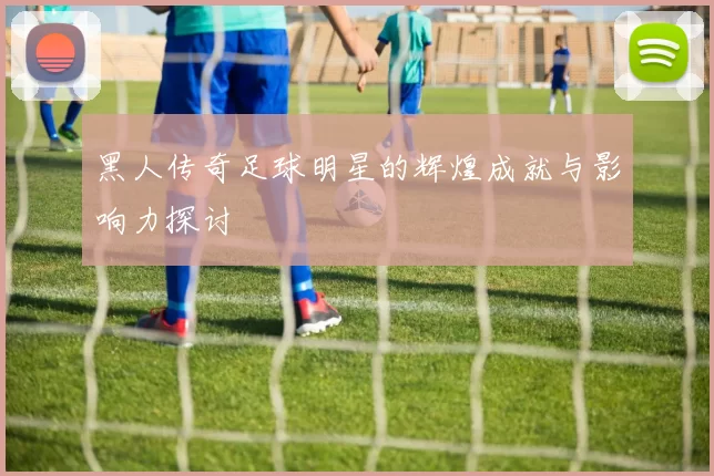 黑人传奇足球明星的辉煌成就与影响力探讨