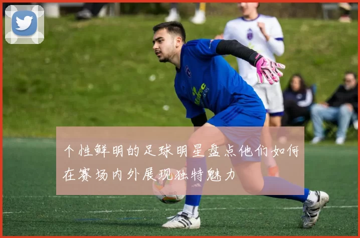 个性鲜明的足球明星盘点他们如何在赛场内外展现独特魅力