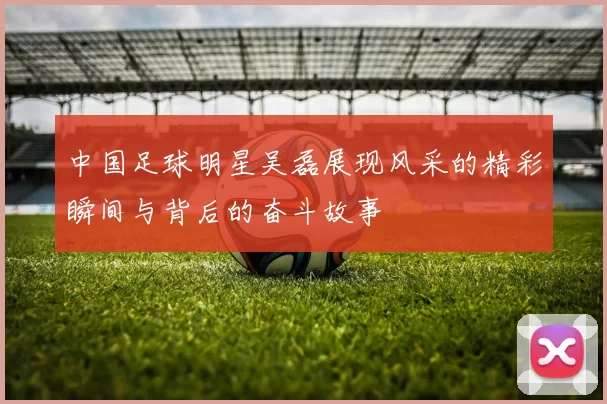 中国足球明星吴磊展现风采的精彩瞬间与背后的奋斗故事