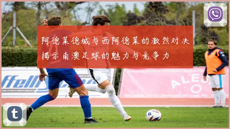 阿德莱德城与西阿德莱的激烈对决揭示南澳足球的魅力与竞争力