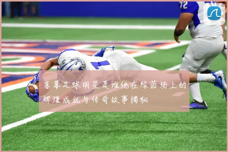 落幕足球明星是谁他在绿茵场上的辉煌成就与传奇故事揭秘