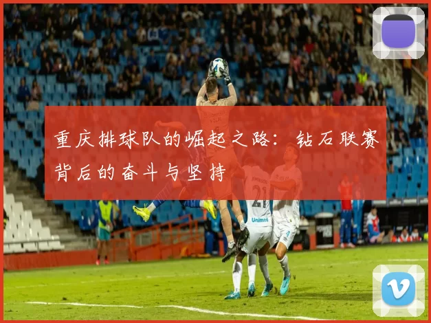 重庆排球队的崛起之路：钻石联赛背后的奋斗与坚持