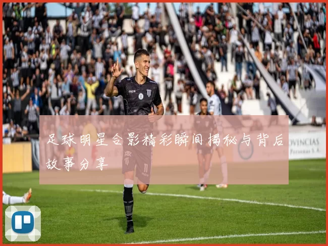 足球明星合影精彩瞬间揭秘与背后故事分享