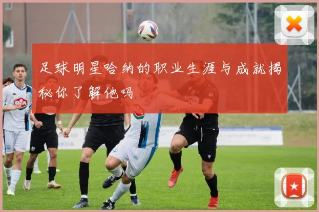 足球明星哈纳的职业生涯与成就揭秘你了解他吗