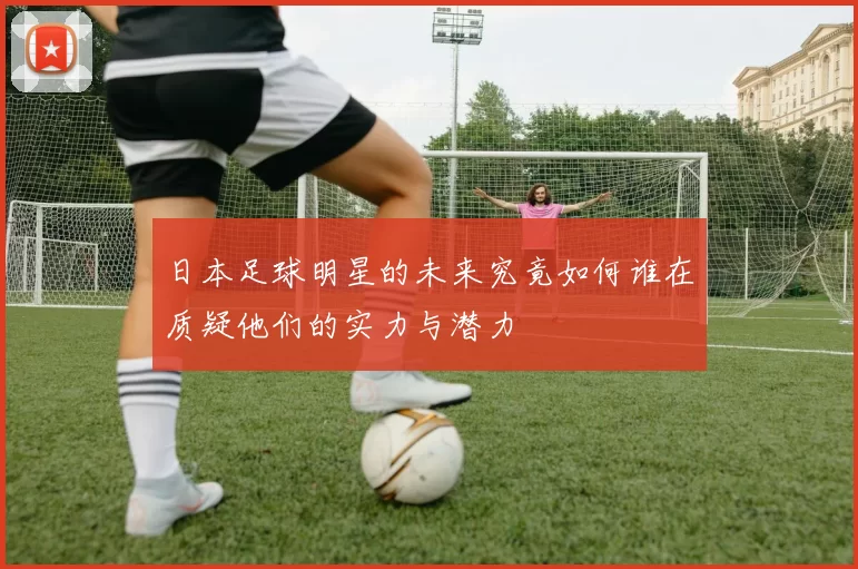 日本足球明星的未来究竟如何谁在质疑他们的实力与潜力
