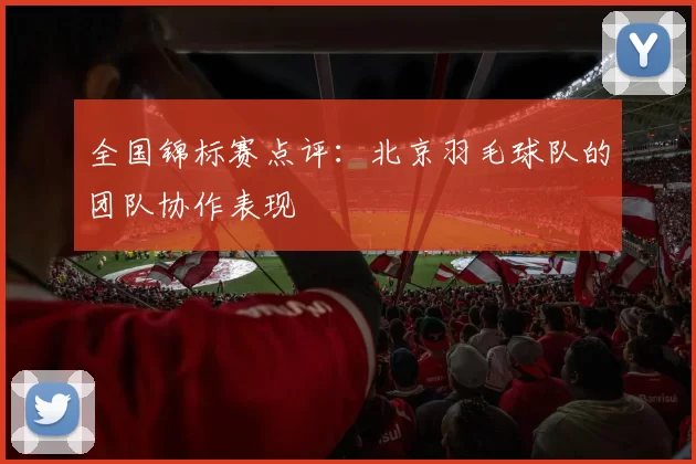 全国锦标赛点评：北京羽毛球队的团队协作表现