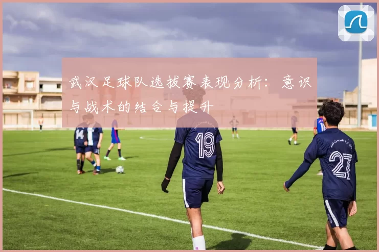 武汉足球队选拔赛表现分析：意识与战术的结合与提升