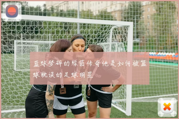 蓝球梦碎的绿茵传奇他是如何被篮球耽误的足球明星