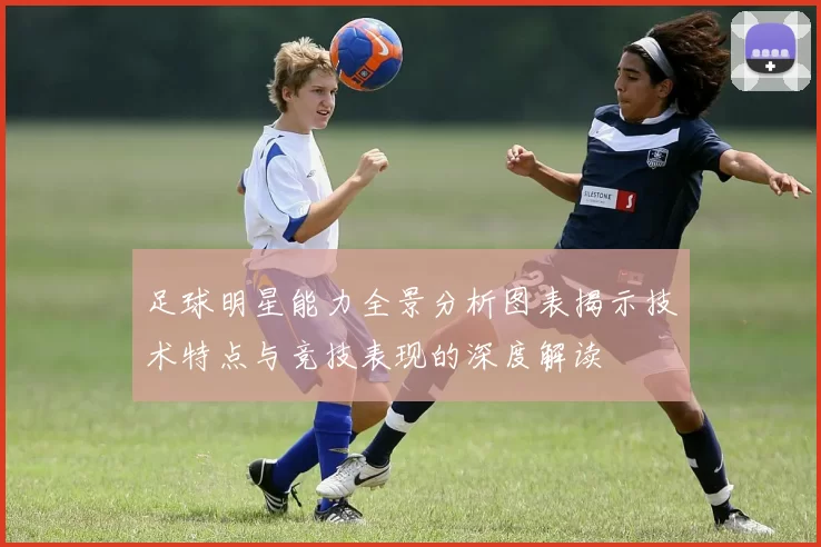 足球明星能力全景分析图表揭示技术特点与竞技表现的深度解读