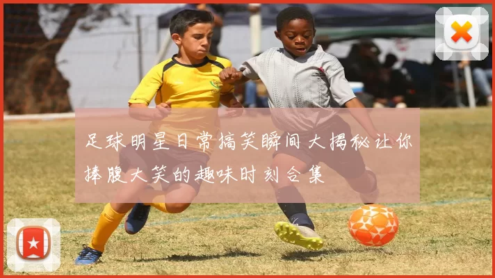 足球明星日常搞笑瞬间大揭秘让你捧腹大笑的趣味时刻合集
