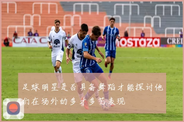 足球明星是否具备舞蹈才能探讨他们在场外的多才多艺表现
