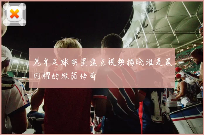 兔年足球明星盘点视频揭晓谁是最闪耀的绿茵传奇