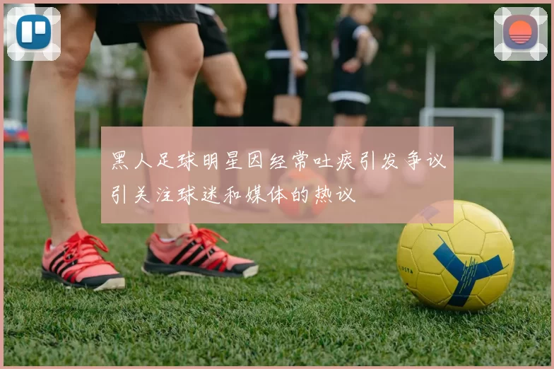 黑人足球明星因经常吐痰引发争议引关注球迷和媒体的热议