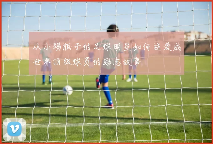 从小踢瓶子的足球明星如何逆袭成世界顶级球员的励志故事