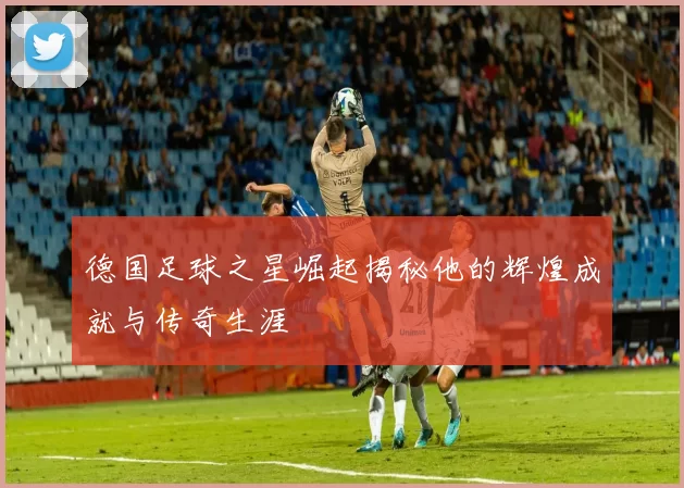 德国足球之星崛起揭秘他的辉煌成就与传奇生涯