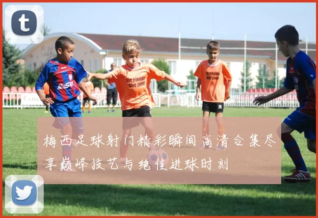 梅西足球射门精彩瞬间高清合集尽享巅峰技艺与绝佳进球时刻