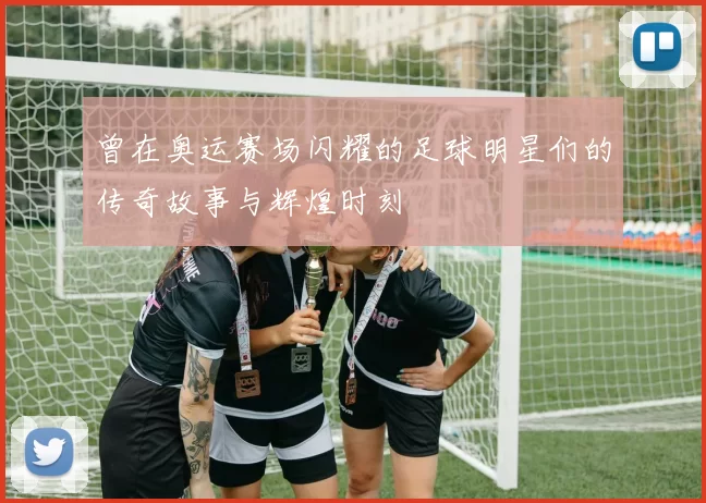 曾在奥运赛场闪耀的足球明星们的传奇故事与辉煌时刻