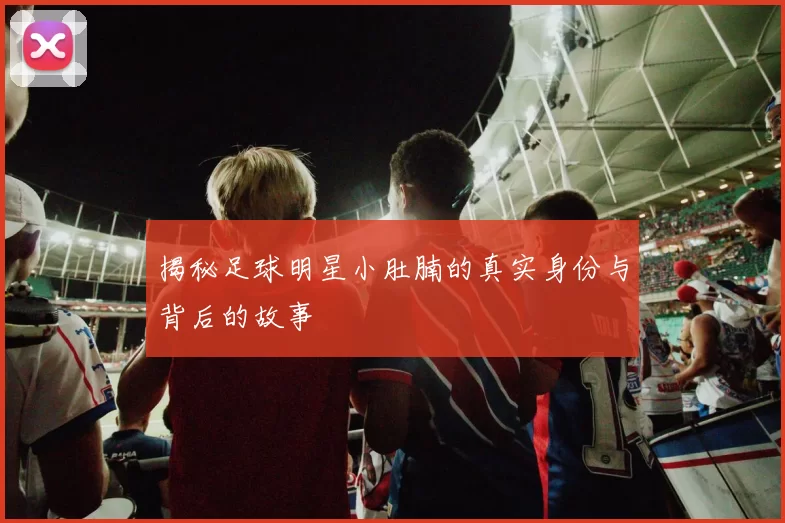 揭秘足球明星小肚腩的真实身份与背后的故事