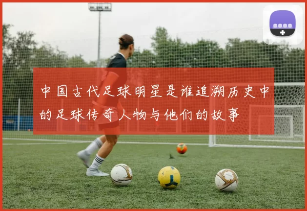 中国古代足球明星是谁追溯历史中的足球传奇人物与他们的故事