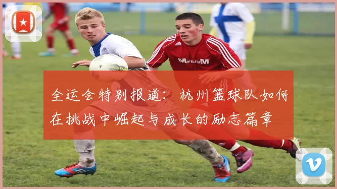 全运会特别报道：杭州篮球队如何在挑战中崛起与成长的励志篇章