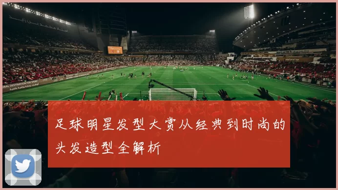 足球明星发型大赏从经典到时尚的头发造型全解析