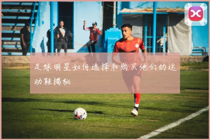 足球明星如何选择和购买他们的运动鞋揭秘
