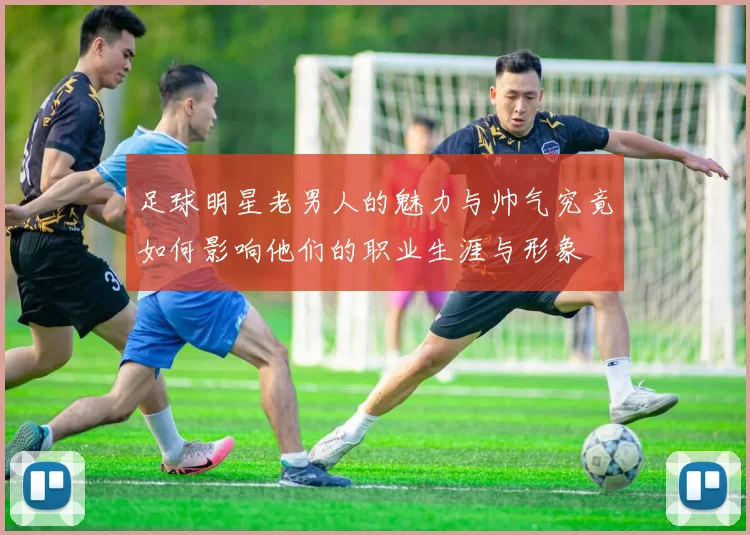 足球明星老男人的魅力与帅气究竟如何影响他们的职业生涯与形象