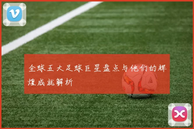 全球五大足球巨星盘点与他们的辉煌成就解析