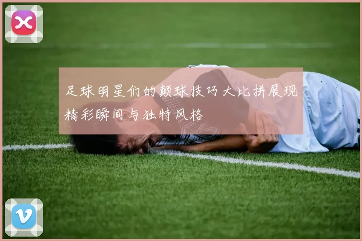 足球明星们的颠球技巧大比拼展现精彩瞬间与独特风格