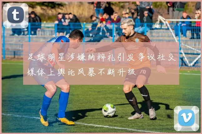 足球明星涉嫌纳粹礼引发争议社交媒体上舆论风暴不断升级