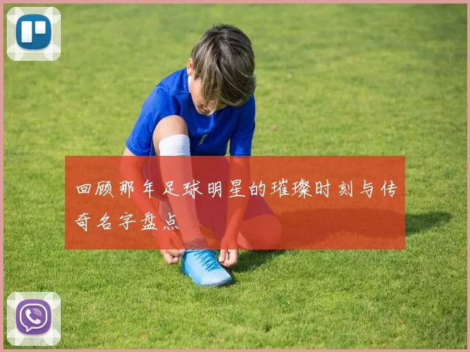 回顾那年足球明星的璀璨时刻与传奇名字盘点