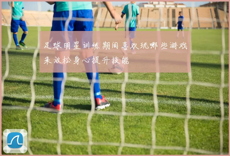 足球明星训练期间喜欢玩哪些游戏来放松身心提升技能