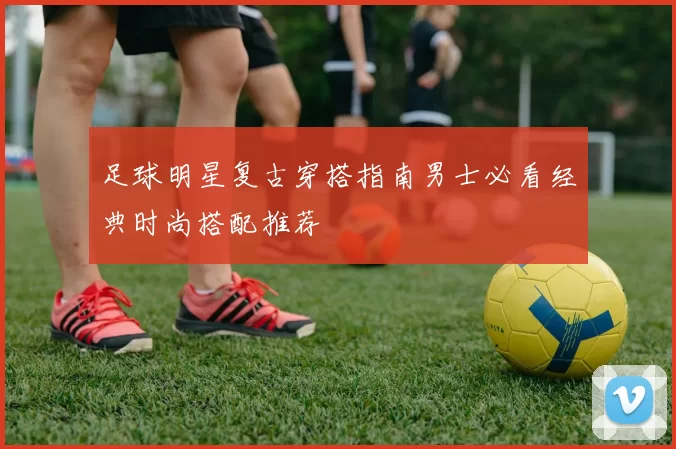 足球明星复古穿搭指南男士必看经典时尚搭配推荐