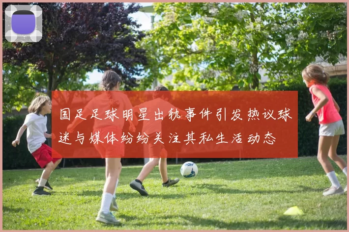 国足足球明星出轨事件引发热议球迷与媒体纷纷关注其私生活动态