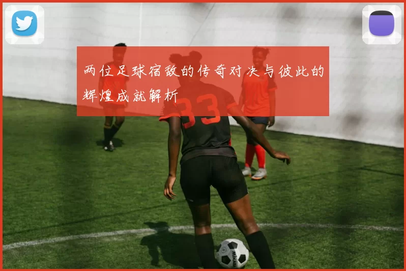 两位足球宿敌的传奇对决与彼此的辉煌成就解析