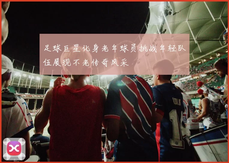 足球巨星化身老年球员挑战年轻队伍展现不老传奇风采