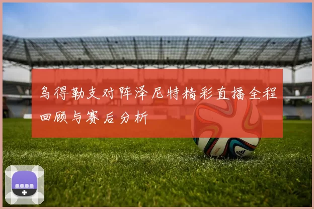 乌得勒支对阵泽尼特精彩直播全程回顾与赛后分析