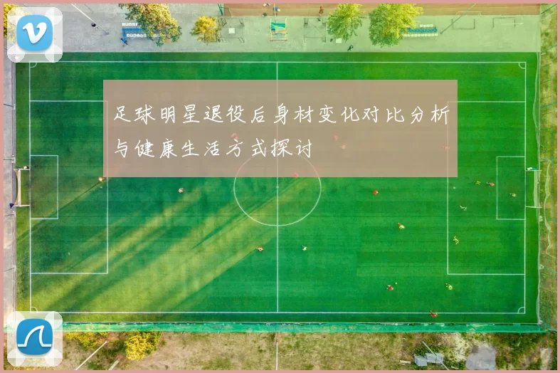 足球明星退役后身材变化对比分析与健康生活方式探讨