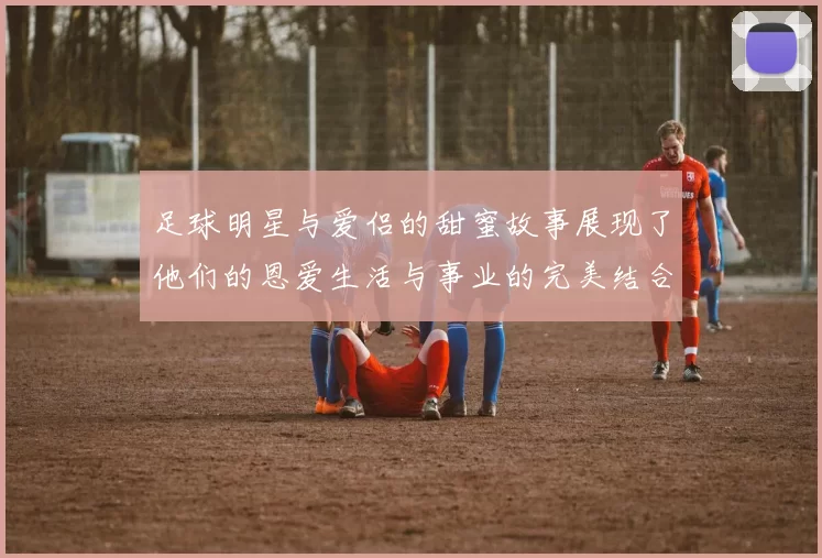 足球明星与爱侣的甜蜜故事展现了他们的恩爱生活与事业的完美结合