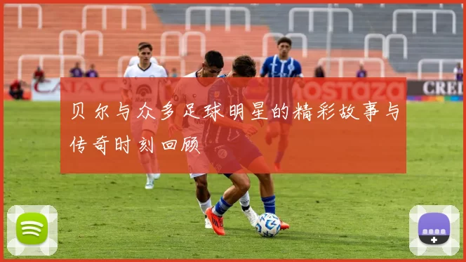 贝尔与众多足球明星的精彩故事与传奇时刻回顾