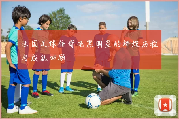 法国足球传奇老黑明星的辉煌历程与成就回顾